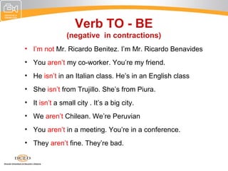Verb TO - BE
                (negative in contractions)
• I’m not Mr. Ricardo Benitez. I’m Mr. Ricardo Benavides
• You aren’t my co-worker. You’re my friend.
• He isn’t in an Italian class. He’s in an English class
• She isn’t from Trujillo. She’s from Piura.
• It isn’t a small city . It’s a big city.
• We aren’t Chilean. We’re Peruvian
• You aren’t in a meeting. You’re in a conference.
• They aren’t fine. They’re bad.
 