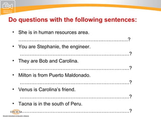 Do questions with the following sentences:
 • She is in human resources area.
   ………………………………………………………….?
 • You are Stephanie, the engineer.
   ………………………………………………………….?
 • They are Bob and Carolina.
   ………………………………………………………….?
 • Milton is from Puerto Maldonado.
   ………………………………………………………….?
 • Venus is Carolina’s friend.
   ………………………………………………………….?
 • Tacna is in the south of Peru.
   ………………………………………………………….?
 