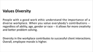 Values Diversity
People with a good work ethic understand the importance of a
diverse workplace. When you value everybody's contributions --
regardless of ability, age, gender or race -- it allows for more creativity
and better problem solving.
Diversity in the workplace contributes to successful client interactions.
Overall, employee morale is higher.
 