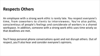 Respects Others
An employee with a strong work ethic is rarely late. You respect everyone's
time, from coworkers to clients to interviewees. You're also polite,
conscientious of people's feelings and considerate of workers in a shared
workspace. In addition, someone with a strong work ethic uses time wisely so
that deadlines are met.
You'll keep personal phone conversations quiet and not disrupt others. Out of
respect, you'll also hear and consider everyone's opinions.
 