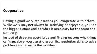 Cooperative
Having a good work ethic means you cooperate with others.
While work may not always be satisfying or enjoyable, you see
the bigger picture and do what is necessary for the team and
company.
Instead of debating every issue and finding reasons why things
can't get done, you use strong conflict resolution skills to solve
problems and manage the workload.
 