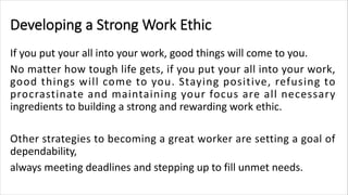 Developing a Strong Work Ethic
If you put your all into your work, good things will come to you.
No matter how tough life gets, if you put your all into your work,
good things will come to you. Staying positive, refusing to
procrastinate and maintaining your focus are all necessary
ingredients to building a strong and rewarding work ethic.
Other strategies to becoming a great worker are setting a goal of
dependability,
always meeting deadlines and stepping up to fill unmet needs.
 