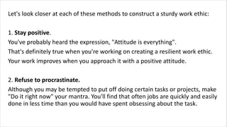 Let's look closer at each of these methods to construct a sturdy work ethic:
1. Stay positive.
You've probably heard the expression, "Attitude is everything".
That's definitely true when you're working on creating a resilient work ethic.
Your work improves when you approach it with a positive attitude.
2. Refuse to procrastinate.
Although you may be tempted to put off doing certain tasks or projects, make
"Do it right now" your mantra. You'll find that often jobs are quickly and easily
done in less time than you would have spent obsessing about the task.
 