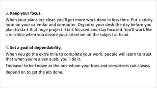3. Keep your focus.
When your plans are clear, you'll get more work done in less time. Put a sticky
note on your calendar and computer. Organize your desk the day before you
plan to start that huge project. Start focused and stay focused. You'll work like
a machine when you devote your attention on the subject at hand.
4. Set a goal of dependability.
When you go the extra mile to complete your work, people will learn to trust
that when you're given a job, you'll do it.
Endeavor to be known as the one whom your boss and co-workers can always
depend on to get the job done.
 