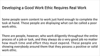 Developing a Good Work Ethic Requires Real Work
Some people seem content to work just hard enough to complete the
task at hand. These people are displaying what can be called a poor
work ethic.
There are people, however, who work diligently throughout the entire
process of a job or task, and they always do a very good job no matter
how much time and effort they must expend. These people are
showing everybody around them that they possess a positive or solid
work ethic.
 