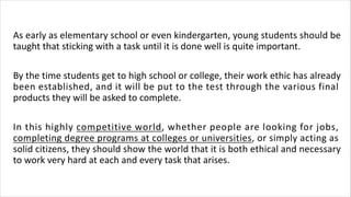 As early as elementary school or even kindergarten, young students should be
taught that sticking with a task until it is done well is quite important.
By the time students get to high school or college, their work ethic has already
been established, and it will be put to the test through the various final
products they will be asked to complete.
In this highly competitive world, whether people are looking for jobs,
completing degree programs at colleges or universities, or simply acting as
solid citizens, they should show the world that it is both ethical and necessary
to work very hard at each and every task that arises.
 