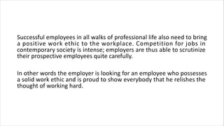 Successful employees in all walks of professional life also need to bring
a positive work ethic to the workplace. Competition for jobs in
contemporary society is intense; employers are thus able to scrutinize
their prospective employees quite carefully.
In other words the employer is looking for an employee who possesses
a solid work ethic and is proud to show everybody that he relishes the
thought of working hard.
 