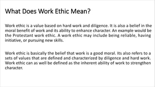 What Does Work Ethic Mean?
Work ethic is a value based on hard work and diligence. It is also a belief in the
moral benefit of work and its ability to enhance character. An example would be
the Protestant work ethic. A work ethic may include being reliable, having
initiative, or pursuing new skills.
Work ethic is basically the belief that work is a good moral. Its also refers to a
sets of values that are defined and characterized by diligence and hard work.
Work ethic can as well be defined as the inherent ability of work to strengthen
character.
 