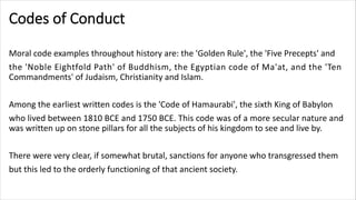 Codes of Conduct
Moral code examples throughout history are: the 'Golden Rule', the 'Five Precepts' and
the 'Noble Eightfold Path' of Buddhism, the Egyptian code of Ma'at, and the 'Ten
Commandments' of Judaism, Christianity and Islam.
Among the earliest written codes is the 'Code of Hamaurabi', the sixth King of Babylon
who lived between 1810 BCE and 1750 BCE. This code was of a more secular nature and
was written up on stone pillars for all the subjects of his kingdom to see and live by.
There were very clear, if somewhat brutal, sanctions for anyone who transgressed them
but this led to the orderly functioning of that ancient society.
 