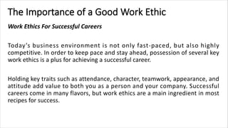 The Importance of a Good Work Ethic
Work Ethics For Successful Careers
Today’s business environment is not only fast-paced, but also highly
competitive. In order to keep pace and stay ahead, possession of several key
work ethics is a plus for achieving a successful career.
Holding key traits such as attendance, character, teamwork, appearance, and
attitude add value to both you as a person and your company. Successful
careers come in many flavors, but work ethics are a main ingredient in most
recipes for success.
 