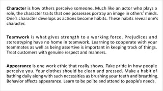 Character is how others perceive someone. Much like an actor who plays a
role, the character traits that one possesses portray an image in others’ minds.
One’s character develops as actions become habits. These habits reveal one’s
character.
Teamwork is what gives strength to a working force. Prejudices and
stereotyping have no home in teamwork. Learning to cooperate with your
teammates as well as being assertive is important in keeping track of things.
Treat customers with genuine respect and manners.
Appearance is one work ethic that really shows. Take pride in how people
perceive you. Your clothes should be clean and pressed. Make a habit of
bathing daily along with such necessities as brushing your teeth and breathing.
Behavior affects appearance. Learn to be polite and attend to people’s needs.
 