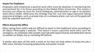 Impact for Employers
Employers who emphasize a positive work ethic must be absolute in maintaining the
environment for it to thrive according to the Global Ethics University. This means a
business can allow no room for moral ambiguity, rationalization or ego in its positive
work ethics model. Otherwise the strategy may fail. Just one rogue executive taking
excessive privileges, such as private trips on a company plane, can ruin all the good will
built by a positive work ethic.
Effects Around the Office
Ethics spring from within and are difficult to teach in the traditional sense according to
All About Philosophy's website. That doesn't mean a positive work ethic can't be
contagious. An employee who accepts each job with equal tenacity and dedication forces
co-workers to follow suit or risk being left behind.
A worker who does all this with a smile on his face can help others to enjoy the job a
little more, thereby increasing productivity and worker morale.
 