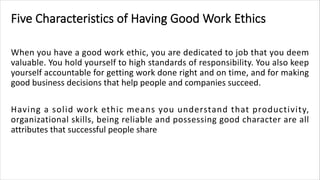 Five Characteristics of Having Good Work Ethics
When you have a good work ethic, you are dedicated to job that you deem
valuable. You hold yourself to high standards of responsibility. You also keep
yourself accountable for getting work done right and on time, and for making
good business decisions that help people and companies succeed.
Having a solid work ethic means you understand that productivity,
organizational skills, being reliable and possessing good character are all
attributes that successful people share
 