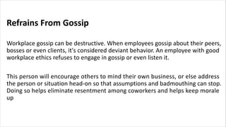 Refrains From Gossip
Workplace gossip can be destructive. When employees gossip about their peers,
bosses or even clients, it's considered deviant behavior. An employee with good
workplace ethics refuses to engage in gossip or even listen it.
This person will encourage others to mind their own business, or else address
the person or situation head-on so that assumptions and badmouthing can stop.
Doing so helps eliminate resentment among coworkers and helps keep morale
up
 