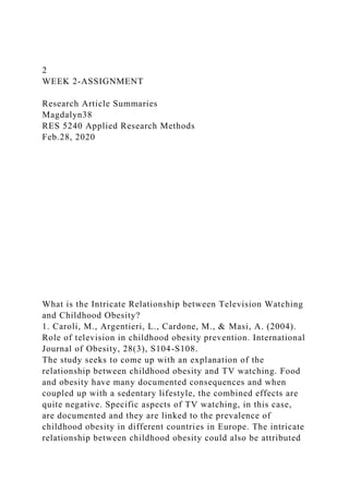 2
WEEK 2-ASSIGNMENT
Research Article Summaries
Magdalyn38
RES 5240 Applied Research Methods
Feb.28, 2020
What is the Intricate Relationship between Television Watching
and Childhood Obesity?
1. Caroli, M., Argentieri, L., Cardone, M., & Masi, A. (2004).
Role of television in childhood obesity prevention. International
Journal of Obesity, 28(3), S104-S108.
The study seeks to come up with an explanation of the
relationship between childhood obesity and TV watching. Food
and obesity have many documented consequences and when
coupled up with a sedentary lifestyle, the combined effects are
quite negative. Specific aspects of TV watching, in this case,
are documented and they are linked to the prevalence of
childhood obesity in different countries in Europe. The intricate
relationship between childhood obesity could also be attributed
 
