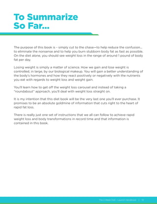 The 2 Week Diet - Launch Handbook | 10
To Summarize
So Far…
The purpose of this book is - simply cut to the chase—to help reduce the confusion...
to eliminate the nonsense and to help you burn stubborn body fat as fast as possible.
On the diet alone, you should see weight loss in the range of around 1 pound of body
fat per day.
Losing weight is simply a matter of science. How we gain and lose weight is
controlled, in large, by our biological makeup. You will gain a better understanding of
the body’s hormones and how they react positively or negatively with the nutrients
you eat with regards to weight loss and weight gain.
You’ll learn how to get off the weight loss carousel and instead of taking a
“roundabout” approach, you’ll deal with weight loss straight on.
It is my intention that this diet book will be the very last one you’ll ever purchase. It
promises to be an absolute goldmine of information that cuts right to the heart of
rapid fat loss.
There is really just one set of instructions that we all can follow to achieve rapid
weight loss and body transformations in record time and that information is
contained in this book.
 