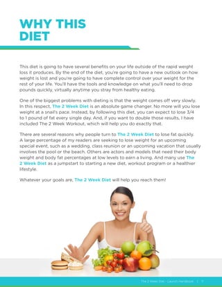 The 2 Week Diet - Launch Handbook | 11
WHY THIS
DIET
This diet is going to have several benefits on your life outside of the rapid weight
loss it produces. By the end of the diet, you’re going to have a new outlook on how
weight is lost and you’re going to have complete control over your weight for the
rest of your life. You’ll have the tools and knowledge on what you’ll need to drop
pounds quickly, virtually anytime you stray from healthy eating.
One of the biggest problems with dieting is that the weight comes off very slowly.
In this respect, The 2 Week Diet is an absolute game changer. No more will you lose
weight at a snail’s pace. Instead, by following this diet, you can expect to lose 3/4
to 1 pound of fat every single day. And, if you want to double those results, I have
included The 2 Week Workout, which will help you do exactly that.
There are several reasons why people turn to The 2 Week Diet to lose fat quickly.
A large percentage of my readers are seeking to lose weight for an upcoming
special event, such as a wedding, class reunion or an upcoming vacation that usually
involves the pool or the beach. Others are actors and models that need their body
weight and body fat percentages at low levels to earn a living. And many use The
2 Week Diet as a jumpstart to starting a new diet, workout program or a healthier
lifestyle.
Whatever your goals are, The 2 Week Diet will help you reach them!
 