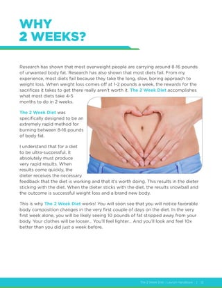 The 2 Week Diet - Launch Handbook | 12
WHY
2 WEEKS?
Research has shown that most overweight people are carrying around 8-16 pounds
of unwanted body fat. Research has also shown that most diets fail. From my
experience, most diets fail because they take the long, slow, boring approach to
weight loss. When weight loss comes off at 1-2 pounds a week, the rewards for the
sacrifices it takes to get there really aren’t worth it. The 2 Week Diet accomplishes
what most diets take 4-5
months to do in 2 weeks.
The 2 Week Diet was
specifically designed to be an
extremely rapid method for
burning between 8-16 pounds
of body fat.
I understand that for a diet
to be ultra-successful, it
absolutely must produce
very rapid results. When
results come quickly, the
dieter receives the necessary
feedback that the diet is working and that it’s worth doing. This results in the dieter
sticking with the diet. When the dieter sticks with the diet, the results snowball and
the outcome is successful weight loss and a brand new body.
This is why The 2 Week Diet works! You will soon see that you will notice favorable
body composition changes in the very first couple of days on the diet. In the very
first week alone, you will be likely seeing 10 pounds of fat stripped away from your
body. Your clothes will be looser… You’ll feel lighter… And you’ll look and feel 10x
better than you did just a week before.
 