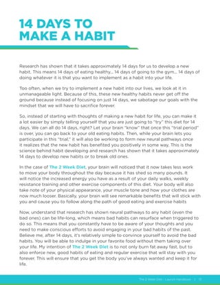 The 2 Week Diet - Launch Handbook | 13
14 DAYS TO
MAKE A HABIT
Research has shown that it takes approximately 14 days for us to develop a new
habit. This means 14 days of eating healthy... 14 days of going to the gym... 14 days of
doing whatever it is that you want to implement as a habit into your life.
Too often, when we try to implement a new habit into our lives, we look at it in
unmanageable light. Because of this, these new healthy habits never get off the
ground because instead of focusing on just 14 days, we sabotage our goals with the
mindset that we will have to sacrifice forever.
So, instead of starting with thoughts of making a new habit for life, you can make it
a lot easier by simply telling yourself that you are just going to “try” this diet for 14
days. We can all do 14 days, right? Let your brain “know” that once this “trial period”
is over, you can go back to your old eating habits. Then, while your brain lets you
participate in this “trial,” it will also be working to form new neural pathways once
it realizes that the new habit has benefited you positively in some way. This is the
science behind habit developing and research has shown that it takes approximately
14 days to develop new habits or to break old ones.
In the case of The 2 Week Diet, your brain will noticed that it now takes less work
to move your body throughout the day because it has shed so many pounds. It
will notice the increased energy you have as a result of your daily walks, weekly
resistance training and other exercise components of this diet. Your body will also
take note of your physical appearance, your muscle tone and how your clothes are
now much looser. Basically, your brain will see remarkable benefits that will stick with
you and cause you to follow along the path of good eating and exercise habits
Now, understand that research has shown neural pathways to any habit (even the
bad ones) can be life-long, which means bad habits can resurface when triggered to
do so. This means that you constantly have to be aware of your thoughts and you
need to make conscious efforts to avoid engaging in your bad habits of the past.
Believe me, after 14 days, it’s relatively simple to convince yourself to avoid the bad
habits. You will be able to indulge in your favorite food without them taking over
your life. My intention of The 2 Week Diet is to not only burn fat away fast, but to
also enforce new, good habits of eating and regular exercise that will stay with you
forever. This will ensure that you get the body you’ve always wanted and keep it for
life.
 