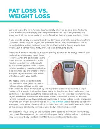 The 2 Week Diet - Launch Handbook | 14
FAT LOSS VS.
WEIGHT LOSS
We tend to use the term “weight loss” generally when we go on a diet. And while
some are content with simply watching the numbers of the scale go down, it is
important that you focus solely on losing fat rather than precious, lean body mass.
If you want to simply lose weight…and you don’t care where the weight comes from
(body fat, bones, muscle, organs, etc.) then the fastest way to accomplish that is
through dietary fasting (not eating anything). Fasting is the fastest way to lose
weight…but it comes with a hefty price, up to and including death.
After about a day of fasting, your body is getting 80-90% of its energy from its own
body fat, which is a very good thing.
However, when the body goes several
hours without protein (amino acids
needed to sustain life), it begins to
attack its own protein stores. Sooner
or later, lean body mass is attacked to
a point where you are unable to move
and your organs malfunction, which
will later result in your death.
The fact is, there are certain diets
out there that have great success in
helping people achieve weight loss—
with studies to prove it—however, by the way those diets are structured, a large
portion of the weight that are lost is not body fat, but instead, lean body mass. Lean
body mass is basically everything that is not body fat. This includes skeletal muscle,
organs and bones. Remember, a decrease in lean body mass equates to a slower
running metabolism. A slow metabolism will make it harder to lose weight and easier
for you to put weight back on once it’s lost. The 2 Week Diet is designed to not only
keep your metabolism churning along, but also works to reset and increase its ability
so that you are constantly running at your body’s maximum potential.
The diets that focus solely on the numbers of the scale do more harm to your body
than good. These types of diets actually slow your body’s ability to lose body fat and
they force your body to attack itself for the essential nutrients it needs.
 