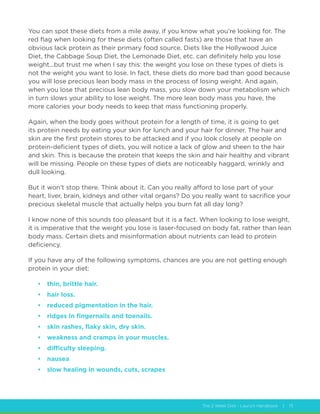 The 2 Week Diet - Launch Handbook | 15
You can spot these diets from a mile away, if you know what you’re looking for. The
red flag when looking for these diets (often called fasts) are those that have an
obvious lack protein as their primary food source. Diets like the Hollywood Juice
Diet, the Cabbage Soup Diet, the Lemonade Diet, etc. can definitely help you lose
weight...but trust me when I say this: the weight you lose on these types of diets is
not the weight you want to lose. In fact, these diets do more bad than good because
you will lose precious lean body mass in the process of losing weight. And again,
when you lose that precious lean body mass, you slow down your metabolism which
in turn slows your ability to lose weight. The more lean body mass you have, the
more calories your body needs to keep that mass functioning properly.
Again, when the body goes without protein for a length of time, it is going to get
its protein needs by eating your skin for lunch and your hair for dinner. The hair and
skin are the first protein stores to be attacked and if you look closely at people on
protein-deficient types of diets, you will notice a lack of glow and sheen to the hair
and skin. This is because the protein that keeps the skin and hair healthy and vibrant
will be missing. People on these types of diets are noticeably haggard, wrinkly and
dull looking.
But it won’t stop there. Think about it. Can you really afford to lose part of your
heart, liver, brain, kidneys and other vital organs? Do you really want to sacrifice your
precious skeletal muscle that actually helps you burn fat all day long?
I know none of this sounds too pleasant but it is a fact. When looking to lose weight,
it is imperative that the weight you lose is laser-focused on body fat, rather than lean
body mass. Certain diets and misinformation about nutrients can lead to protein
deficiency.
If you have any of the following symptoms, chances are you are not getting enough
protein in your diet:
•	 thin, brittle hair.
•	 hair loss.
•	 reduced pigmentation in the hair.
•	 ridges in fingernails and toenails.
•	 skin rashes, flaky skin, dry skin.
•	 weakness and cramps in your muscles.
•	 difficulty sleeping.
•	 nausea
•	 slow healing in wounds, cuts, scrapes
 