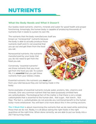 The 2 Week Diet - Launch Handbook | 17
NUTRIENTS
What the Body Needs and What it Doesn’t
Our bodies need nutrients, vitamins, minerals and water for good health and proper
functioning. Amazingly, the human body is capable of producing thousands of
nutrients that it needs to sustain its own life.
The nutrients that the body manufactures itself are
known as “nonessential” nutrients because
the body is able to actually produce those
nutrients itself and it’s not essential that
you go out and get them from the food
you eat.
Nonessential nutrients: the nutrients
manufactured by your body that
you do not need to get from the
food you eat.
Conversely, “essential nutrients”
are those nutrients that you must
get from the food you eat. To sustain
life, it is essential that you get these
nutrients from your dietary intake.
Essential nutrients: the nutrients you must get
from your diet because they are not being made in the
body.
Some examples of essential nutrients include water, proteins, fats, vitamins and
minerals. One very common nutrient that has been purposely omitted here
are carbohydrates. The biological fact of the matter is that there is not a single
carbohydrate that is essential to the human diet… Not sugar… Not starch… Not
fiber. The fact is, carbohydrates do not provide any nutritional benefit to the human
body—none whatsoever. You will learn a lot more about this in the coming sections.
The 2 Week Diet is about maximizing the nutrients that we do need while restricting
those that we do not. Really, it is all about eating the right foods in the right
quantities at the right time. When done correctly, we are able to put our body into a
24/7 fat burning mode.
 