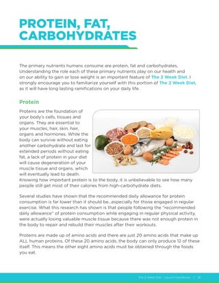 The 2 Week Diet - Launch Handbook | 18
PROTEIN, FAT,
CARBOHYDRATES
The primary nutrients humans consume are protein, fat and carbohydrates.
Understanding the role each of these primary nutrients play on our health and
on our ability to gain or lose weight is an important feature of The 2 Week Diet. I
strongly encourage you to familiarize yourself with this portion of The 2 Week Diet,
as it will have long lasting ramifications on your daily life.
Protein
Proteins are the foundation of
your body’s cells, tissues and
organs. They are essential to
your muscles, hair, skin, hair,
organs and hormones. While the
body can survive without eating
another carbohydrate and last for
extended periods without eating
fat, a lack of protein in your diet
will cause degeneration of your
muscle tissue and organs, which
will eventually lead to death.
Knowing how important protein is to the body, it is unbelievable to see how many
people still get most of their calories from high-carbohydrate diets.
Several studies have shown that the recommended daily allowance for protein
consumption is far lower than it should be...especially for those engaged in regular
exercise. What this research has shown is that people following the “recommended
daily allowance” of protein consumption while engaging in regular physical activity,
were actually losing valuable muscle tissue because there was not enough protein in
the body to repair and rebuild their muscles after their workouts.
Proteins are made up of amino acids and there are just 20 amino acids that make up
ALL human proteins. Of these 20 amino acids, the body can only produce 12 of these
itself. This means the other eight amino acids must be obtained through the foods
you eat.
 