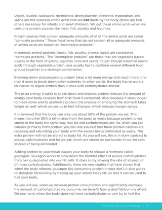 The 2 Week Diet - Launch Handbook | 19
Lysine, leucine, isoleucine, methionine, phenylalanine, threonine, tryptophan, and
valine are the essential amino acids that are not made by the body (there are two
others necessary for infants and small children). We get these amino acids when we
consume protein sources like meat, fish, poultry and legumes.
Protein sources that contain adequate amounts of all of the amino acids are called
“complete proteins.” Those food items that do not contain all or adequate amounts
of amino acids are known as “incomplete proteins.”
In general, animal proteins (meat, fish, poultry, cheese, eggs) are considered
“complete proteins.” The “incomplete proteins” are those that are vegetable based,
usually in the form of grains, legumes, nuts and seeds. To get enough essential amino
acids through vegetable protein, one usually has to combine several different food
groups together in a strategic combination.
Breaking down and processing protein takes a lot more energy and much more time
than it does to break down other nutrients. In other words, the body has to work a
lot harder to digest protein than it does with carbohydrates and fat.
The extra energy it takes to break down and process protein reduces the amount of
energy your body receives from that food it consumed. Also, because it takes longer
to break down and to assimilate protein, the process of emptying the stomach takes
longer as well, which causes us to feel full longer, which reduces hunger pangs.
It is believed that the body can only use about 50% of the protein we eat. This
means the other 50% is eliminated from the body as waste because protein is not
stored in the body the same way that fat and carbohydrates are. So, when you eat
calories primarily from protein, you can rest assured that these protein calories are
repairing and rebuilding your body with the excess being eliminated as waste. The
extra protein will not be stored as body fat. As you will see, this is in stark contrast to
excess carbohydrates and fat we eat, which are stored on our bodies in our fat cells
instead of being eliminated.
Adding protein to your meals causes your body to release a hormone called
glucagon. Glucagon works to slow down the harmful effect of excess carbohydrates
from being deposited into our fat cells. It does so by slowing the rate of absorption
of those carbohydrates. Additionally, there are new studies that have shown that
when the body releases glucagon (by consuming protein in your diet), it also works
to stimulate fat-burning by freeing up your stored body fat, so that it can be used to
fuel your body.
As you will see, when we increase protein consumption and significantly decrease
the amount of carbohydrates we consume, we benefit from a dual fat-burning effect.
On one hand, when the body does not have carbohydrates to turn to, to fuel the
 