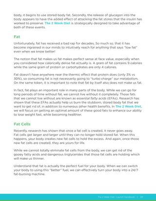 The 2 Week Diet - Launch Handbook | 20
body, it begins to use stored body fat. Secondly, the release of glucagon into the
body appears to have the added effect of attacking the fat stores that the insulin has
worked to preserve. The 2 Week Diet is strategically designed to take advantage of
both of these events.
Fat
Unfortunately, fat has received a bad rap for decades. So much so, that it has
become ingrained in our minds to intuitively reach for anything that says “low fat”
even when we know better!
The notion that fat makes us fat makes perfect sense at face value, especially when
you considered how calorically dense fat actually is. A gram of fat contains 9 calories
while the same gram of protein or carbohydrates are only 4 calories.
Fat doesn’t have anywhere near the thermic effect that protein does (only 3% vs
30%), so consuming fat is not necessarily going to “turbo charge” our metabolism.
On the same token, it is important to note that fat by itself also does not make us fat.
In fact, fat plays an important role in many parts of the body. While we can go for
long periods of time without fat, we cannot live without it completely. Those fats
that we cannot live without are known as essential fatty acids (EFAs). Research has
shown that these EFAs actually help us burn the stubborn, stored body fat that we
want to get rid of, in addition to numerous other health benefits. In The 2 Week Diet,
we will focus on getting an optimal amount of these good fats to enhance our ability
to lose weight fast, while becoming healthier.
Fat Cells
Recently, research has shown that once a fat cell is created, it never goes away.
Fat cells get larger and larger until they can no longer hold stored fat. When this
happens, your body creates new fat cells to hold the excess. And again, once those
new fat cells are created, they are yours for life.
While we cannot totally eliminate fat cells from the body, we can get rid of the
gooey fatty acids and dangerous triglycerides that those fat cells are holding which
will make us thinner.
Understand that fat is actually the perfect fuel for your body. When we can switch
your body to using this “better” fuel, we can effectively turn your body into a 24/7
fat-burning machine.
 