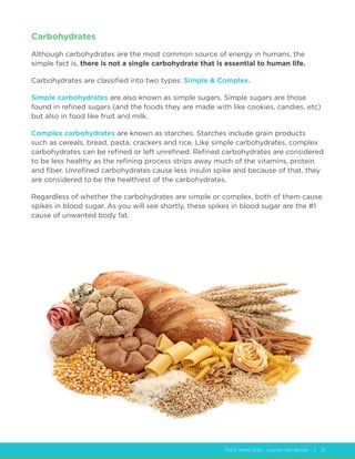 The 2 Week Diet - Launch Handbook | 21
Carbohydrates
Although carbohydrates are the most common source of energy in humans, the
simple fact is, there is not a single carbohydrate that is essential to human life.
Carbohydrates are classified into two types: Simple  Complex.
Simple carbohydrates are also known as simple sugars. Simple sugars are those
found in refined sugars (and the foods they are made with like cookies, candies, etc)
but also in food like fruit and milk.
Complex carbohydrates are known as starches. Starches include grain products
such as cereals, bread, pasta, crackers and rice. Like simple carbohydrates, complex
carbohydrates can be refined or left unrefined. Refined carbohydrates are considered
to be less healthy as the refining process strips away much of the vitamins, protein
and fiber. Unrefined carbohydrates cause less insulin spike and because of that, they
are considered to be the healthiest of the carbohydrates.
Regardless of whether the carbohydrates are simple or complex, both of them cause
spikes in blood sugar. As you will see shortly, these spikes in blood sugar are the #1
cause of unwanted body fat.
 