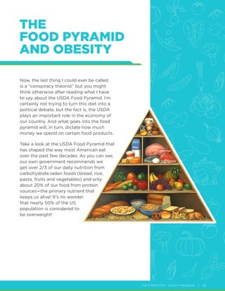 The 2 Week Diet - Launch Handbook | 22
THE
FOOD PYRAMID
AND OBESITY
Now, the last thing I could ever be called
is a “conspiracy theorist” but you might
think otherwise after reading what I have
to say about the USDA Food Pyramid. I’m
certainly not trying to turn this diet into a
political debate, but the fact is, the USDA
plays an important role in the economy of
our country. And what goes into the food
pyramid will, in turn, dictate how much
money we spend on certain food products.
Take a look at the USDA Food Pyramid that
has shaped the way most American eat
over the past few decades. As you can see,
our own government recommends we
get over 2/3 of our daily nutrition from
carbohydrate laden foods (bread, rice,
pasta, fruits and vegetables) and only
about 20% of our food from protein
sources—the primary nutrient that
keeps us alive! It’s no wonder
that nearly 50% of the US
population is considered to
be overweight!
 