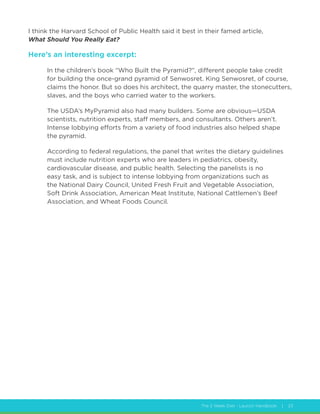 The 2 Week Diet - Launch Handbook | 23
I think the Harvard School of Public Health said it best in their famed article,
What Should You Really Eat?
Here’s an interesting excerpt:
In the children’s book “Who Built the Pyramid?”, different people take credit
for building the once-grand pyramid of Senwosret. King Senwosret, of course,
claims the honor. But so does his architect, the quarry master, the stonecutters,
slaves, and the boys who carried water to the workers.
The USDA’s MyPyramid also had many builders. Some are obvious—USDA
scientists, nutrition experts, staff members, and consultants. Others aren’t.
Intense lobbying efforts from a variety of food industries also helped shape
the pyramid.
According to federal regulations, the panel that writes the dietary guidelines
must include nutrition experts who are leaders in pediatrics, obesity,
cardiovascular disease, and public health. Selecting the panelists is no
easy task, and is subject to intense lobbying from organizations such as
the National Dairy Council, United Fresh Fruit and Vegetable Association,
Soft Drink Association, American Meat Institute, National Cattlemen’s Beef
Association, and Wheat Foods Council.
 
