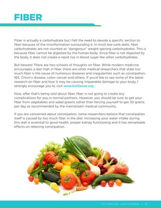 The 2 Week Diet - Launch Handbook | 24
FIBER
Fiber is actually a carbohydrate but I felt the need to devote a specific section to
fiber because of the misinformation surrounding it. In most low-carb diets, fiber
carbohydrates are not counted as “dangerous” weight-gaining carbohydrates. This is
because fiber cannot be digested by the human body. Since fiber is not digested by
the body, it does not create a rapid rise in blood sugar like other carbohydrates.
But beware! There are two schools of thoughts on fiber. While modern medicine
encourages a diet high in fiber, there are other medical researchers that state too
much fiber is the cause of numerous diseases and irregularities such as constipation,
IBS, Chron’s disease, colon cancer and others. If you’d like to see some of the latest
research on fiber and how it may be causing irreparable damage to your body, I
strongly encourage you to visit www.GutSense.org.
Now, after that’s being said about fiber, fiber is not going to create any
complications for you in normal portions. However, you should be sure to get your
fiber from vegetables and salad greens rather than forcing yourself to get 30 grams
per day as recommended by the mainstream medical community.
If you are concerned about constipation, some researchers believe that constipation
itself is caused by too much fiber in the diet. Increasing your water intake during
this diet is essential to good health, proper kidney functioning and it has remarkable
effects on relieving constipation.
 