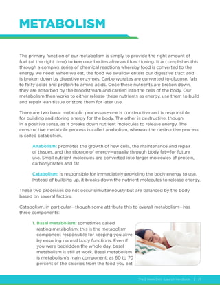 The 2 Week Diet - Launch Handbook | 25
METABOLISM
The primary function of our metabolism is simply to provide the right amount of
fuel (at the right time) to keep our bodies alive and functioning. It accomplishes this
through a complex series of chemical reactions whereby food is converted to the
energy we need. When we eat, the food we swallow enters our digestive tract and
is broken down by digestive enzymes. Carbohydrates are converted to glucose, fats
to fatty acids and protein to amino acids. Once these nutrients are broken down,
they are absorbed by the bloodstream and carried into the cells of the body. Our
metabolism then works to either release these nutrients as energy, use them to build
and repair lean tissue or store them for later use.
There are two basic metabolic processes—one is constructive and is responsible
for building and storing energy for the body. The other is destructive, though
in a positive sense, as it breaks down nutrient molecules to release energy. The
constructive metabolic process is called anabolism, whereas the destructive process
is called catabolism.
Anabolism: promotes the growth of new cells, the maintenance and repair
of tissues, and the storage of energy—usually through body fat—for future
use. Small nutrient molecules are converted into larger molecules of protein,
carbohydrates and fat.
Catabolism: is responsible for immediately providing the body energy to use.
Instead of building up, it breaks down the nutrient molecules to release energy.
These two processes do not occur simultaneously but are balanced by the body
based on several factors.
Catabolism, in particular—though some attribute this to overall metabolism—has
three components:
1. Basal metabolism: sometimes called
resting metabolism, this is the metabolism
component responsible for keeping you alive
by ensuring normal body functions. Even if
you were bedridden the whole day, basal
metabolism is still at work. Basal metabolism
is metabolism’s main component, as 60 to 70
percent of the calories from the food you eat
 