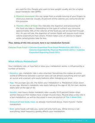 The 2 Week Diet - Launch Handbook | 26
are used for this. People who want to lose weight usually aim for a higher
basal metabolic rate (BMR).
2. Physical movement: this can range from a simple moving of your fingers to
strenuous exercise. Usually 25 percent of the calories you consume are for
this purpose.
3. Thermic effect of food: this indicates the digestion and processing of
the food you take in. Depending on the type of nutrient you consume,
approximately 10% of the calories of the food you eat are burned through
this. As you will see, the digestion of certain foods will require much more
calorie expenditure than others. Protein takes a lot of calories to digest
while carbohydrates take far less.
Thus, taking all this into account, here is our metabolism formula:
Calories From Food = Calories Expended From Basal Metabolism (60-70%) +
Calories Expended By Physical Movement (25%) + Calories
Expended Digesting Food (10%)
What Affects Metabolism?
Your metabolic rate, or how fast or slow your metabolism works, is influenced by a
number of factors:
• Genetics: yes, metabolic rate is also inherited. Sometimes this makes an entire
world of difference between a person who can eat almost everything and not gain
an ounce and a person who easily balloons after indulging just once.
• Age: the younger you are, the faster your metabolism is. Metabolism slows down
as you age. Women’s metabolic rate starts falling at the age of 30; for men, decline
starts later at the age of 40.
• Gender: men have a faster metabolic rate—usually 10-15 percent faster—than
women because their bodies have a larger muscle mass. Muscle plays a key role in
a fast metabolism, as will be discussed in exercise portion of The 2 Week Diet.
• Amount of lean body mass: as already mentioned above, more muscle = faster
metabolism.
• Diet: some foods will help you, some will only harm you. While timing is not
everything, meal frequency greatly affects your metabolism.
 