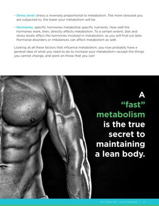 The 2 Week Diet - Launch Handbook | 27
• Stress level: stress is inversely proportional to metabolism. The more stressed you
are subjected to, the lower your metabolism will be.
• Hormones: specific hormones metabolize specific nutrients. How well the
hormones work, then, directly affects metabolism. To a certain extent, diet and
stress levels affect the hormones involved in metabolism, as you will find out later.
Hormonal disorders or imbalances can affect metabolism as well.
Looking at all these factors that influence metabolism, you now probably have a
general idea of what you need to do to increase your metabolism—accept the things
you cannot change, and work on those that you can!
A
“fast”
metabolism
is the true
secret to
maintaining
a lean body.
 