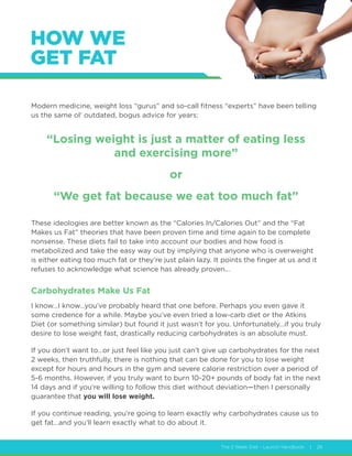The 2 Week Diet - Launch Handbook | 28
HOW WE
GET FAT
Modern medicine, weight loss “gurus” and so-call fitness “experts” have been telling
us the same ol’ outdated, bogus advice for years:
“Losing weight is just a matter of eating less
and exercising more”
or
“We get fat because we eat too much fat”
These ideologies are better known as the “Calories In/Calories Out” and the “Fat
Makes us Fat” theories that have been proven time and time again to be complete
nonsense. These diets fail to take into account our bodies and how food is
metabolized and take the easy way out by implying that anyone who is overweight
is either eating too much fat or they’re just plain lazy. It points the finger at us and it
refuses to acknowledge what science has already proven…
Carbohydrates Make Us Fat
I know…I know…you’ve probably heard that one before. Perhaps you even gave it
some credence for a while. Maybe you’ve even tried a low-carb diet or the Atkins
Diet (or something similar) but found it just wasn’t for you. Unfortunately…if you truly
desire to lose weight fast, drastically reducing carbohydrates is an absolute must.
If you don’t want to…or just feel like you just can’t give up carbohydrates for the next
2 weeks, then truthfully, there is nothing that can be done for you to lose weight
except for hours and hours in the gym and severe calorie restriction over a period of
5-6 months. However, if you truly want to burn 10-20+ pounds of body fat in the next
14 days and if you’re willing to follow this diet without deviation—then I personally
guarantee that you will lose weight.
If you continue reading, you’re going to learn exactly why carbohydrates cause us to
get fat…and you’ll learn exactly what to do about it.
 