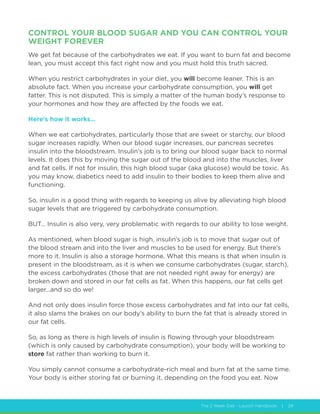 The 2 Week Diet - Launch Handbook | 29
CONTROL YOUR BLOOD SUGAR AND YOU CAN CONTROL YOUR
WEIGHT FOREVER
We get fat because of the carbohydrates we eat. If you want to burn fat and become
lean, you must accept this fact right now and you must hold this truth sacred.
When you restrict carbohydrates in your diet, you will become leaner. This is an
absolute fact. When you increase your carbohydrate consumption, you will get
fatter. This is not disputed. This is simply a matter of the human body’s response to
your hormones and how they are affected by the foods we eat.
Here’s how it works…
When we eat carbohydrates, particularly those that are sweet or starchy, our blood
sugar increases rapidly. When our blood sugar increases, our pancreas secretes
insulin into the bloodstream. Insulin’s job is to bring our blood sugar back to normal
levels. It does this by moving the sugar out of the blood and into the muscles, liver
and fat cells. If not for insulin, this high blood sugar (aka glucose) would be toxic. As
you may know, diabetics need to add insulin to their bodies to keep them alive and
functioning.
So, insulin is a good thing with regards to keeping us alive by alleviating high blood
sugar levels that are triggered by carbohydrate consumption.
BUT… Insulin is also very, very problematic with regards to our ability to lose weight.
As mentioned, when blood sugar is high, insulin’s job is to move that sugar out of
the blood stream and into the liver and muscles to be used for energy. But there’s
more to it. Insulin is also a storage hormone. What this means is that when insulin is
present in the bloodstream, as it is when we consume carbohydrates (sugar, starch),
the excess carbohydrates (those that are not needed right away for energy) are
broken down and stored in our fat cells as fat. When this happens, our fat cells get
larger...and so do we!
And not only does insulin force those excess carbohydrates and fat into our fat cells,
it also slams the brakes on our body’s ability to burn the fat that is already stored in
our fat cells.
So, as long as there is high levels of insulin is flowing through your bloodstream
(which is only caused by carbohydrate consumption), your body will be working to
store fat rather than working to burn it.
You simply cannot consume a carbohydrate-rich meal and burn fat at the same time.
Your body is either storing fat or burning it, depending on the food you eat. Now
 