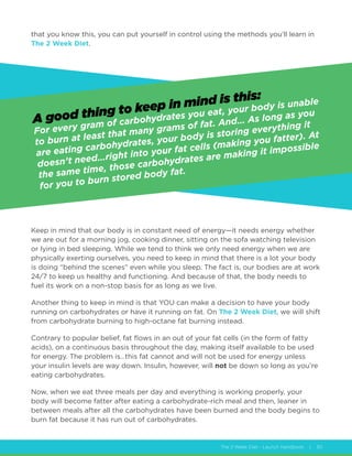 The 2 Week Diet - Launch Handbook | 30
that you know this, you can put yourself in control using the methods you’ll learn in
The 2 Week Diet.
Keep in mind that our body is in constant need of energy—it needs energy whether
we are out for a morning jog, cooking dinner, sitting on the sofa watching television
or lying in bed sleeping. While we tend to think we only need energy when we are
physically exerting ourselves, you need to keep in mind that there is a lot your body
is doing “behind the scenes” even while you sleep. The fact is, our bodies are at work
24/7 to keep us healthy and functioning. And because of that, the body needs to
fuel its work on a non-stop basis for as long as we live.
Another thing to keep in mind is that YOU can make a decision to have your body
running on carbohydrates or have it running on fat. On The 2 Week Diet, we will shift
from carbohydrate burning to high-octane fat burning instead.
Contrary to popular belief, fat flows in an out of your fat cells (in the form of fatty
acids), on a continuous basis throughout the day, making itself available to be used
for energy. The problem is…this fat cannot and will not be used for energy unless
your insulin levels are way down. Insulin, however, will not be down so long as you’re
eating carbohydrates.
Now, when we eat three meals per day and everything is working properly, your
body will become fatter after eating a carbohydrate-rich meal and then, leaner in
between meals after all the carbohydrates have been burned and the body begins to
burn fat because it has run out of carbohydrates.
A good thing to keep in mind is this:
For every gram of carbohydrates you eat, your body is unable
to burn at least that many grams of fat. And… As long as you
are eating carbohydrates, your body is storing everything it
doesn’t need…right into your fat cells (making you fatter). At
the same time, those carbohydrates are making it impossible
for you to burn stored body fat.
 