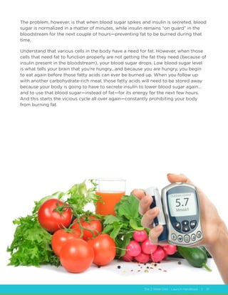 The 2 Week Diet - Launch Handbook | 31
The problem, however, is that when blood sugar spikes and insulin is secreted, blood
sugar is normalized in a matter of minutes, while insulin remains “on guard” in the
bloodstream for the next couple of hours—preventing fat to be burned during that
time.
Understand that various cells in the body have a need for fat. However, when those
cells that need fat to function properly are not getting the fat they need (because of
insulin present in the bloodstream), your blood sugar drops. Low blood sugar level
is what tells your brain that you’re hungry…and because you are hungry, you begin
to eat again before those fatty acids can ever be burned up. When you follow up
with another carbohydrate-rich meal, those fatty acids will need to be stored away
because your body is going to have to secrete insulin to lower blood sugar again…
and to use that blood sugar—instead of fat—for its energy for the next few hours.
And this starts the vicious cycle all over again—constantly prohibiting your body
from burning fat.
 