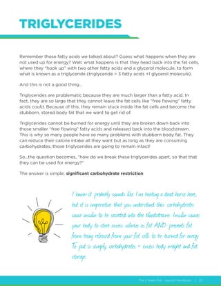 The 2 Week Diet - Launch Handbook | 32
TRIGLYCERIDES
Remember those fatty acids we talked about? Guess what happens when they are
not used up for energy? Well, what happens is that they head back into the fat cells,
where they “hook up” with two other fatty acids and a glycerol molecule, to form
what is known as a triglyceride (triglyceride = 3 fatty acids +1 glycerol molecule).
And this is not a good thing…
Triglycerides are problematic because they are much larger than a fatty acid. In
fact, they are so large that they cannot leave the fat cells like “free flowing” fatty
acids could. Because of this, they remain stuck inside the fat cells and become the
stubborn, stored body fat that we want to get rid of.
Triglycerides cannot be burned for energy until they are broken down back into
those smaller “free flowing” fatty acids and released back into the bloodstream.
This is why so many people have so many problems with stubborn body fat. They
can reduce their calorie intake all they want but as long as they are consuming
carbohydrates, those triglycerides are going to remain intact!
So…the question becomes, “how do we break these triglycerides apart, so that that
they can be used for energy?”
The answer is simple: significant carbohydrate restriction
I know it probably sounds like I’m beating a dead horse here,
but it is imperative that you understand this: carbohydrates
cause insulin to be secreted into the bloodstream. Insulin causes
your body to store excess calories as fat AND prevents fat
from being released from your fat cells to be burned for energy.
To put is simply, carbohydrates = excess body weight and fat
storage.
 