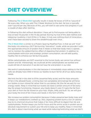 The 2 Week Diet - Launch Handbook | 35
DIET OVERVIEW
Following The 2 Week Diet typically results in body fat losses of 3/4 to 1 pound of
fat every day. When you add The 2 Week Workout to the diet, fat loss is typically
over 1 pound per day. Because of this, you will start to see some nice progress in just
a couple of days after starting.
In following this diet without deviation, I have yet to find anyone not being able to
lose at least 10 pounds in the 14 day period. During my trial of this diet—before ever
releasing it publicly—I lost 23 lbs in 14 days. It truly was nothing short of miraculous…
and I have been excited to share this breakthrough ever since.
The 2 Week Diet is similar to a Protein Sparing Modified Fast, in that we will “trick”
the body into entering a 24/7 fat-burning “starvation” mode, while we provide it with
the appropriate amount of protein that it needs so that lean body mass is spared…
not to mention the added thermic effect of digesting that protein. In addition to
carbohydrate restriction and strategic protein consumption, we will add quality,
healthy fats to enhance our fat-burning goals.
While carbohydrates are NOT essential to the human body, we cannot live without
protein and fat. Interestingly, we could eat all the carbohydrates we wanted and
could still die of starvation if we did not have fat and protein in our diet.
We restrict carbohydrates in this diet because it immediately stops adding to the fat
cells we already have AND it forces our bodies to burn fat for all of our daily energy
needs.
We limit the fat in this diet to EFAs (essential fatty acids) and the trace amounts
of fat in the allowed foods. Limiting (but not completely eliminating) fat will force
our bodies to burn stored fat rather than to use dietary fat (the fat we eat) for our
energy needs. Keep in mind that our bodies do need a certain amount of fat every
day for proper functioning. However, your body doesn’t care if it gets the fat from
your diet or from the fat stored on your hips, thighs, belly and butt. So, we will give
your body the kind of fat it loves and needs in the form of EFAs.
We increase our protein consumption because it helps preserve lean body mass and
it keeps our metabolisms cranked up. Also, digesting protein burns a ton of calories
due to its chemical structure that makes it far more difficult to digest than fat and
carbohydrates. Protein keeps you full for hours and the amino acids in protein are an
absolute requirement to sustain your life and to keep you healthy. Keep in mind that
this diet is about maximizing what we need while reducing/restricting what we don’t.
 