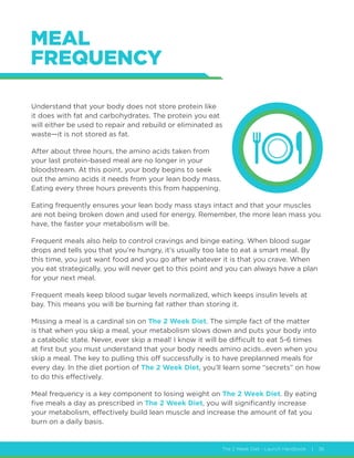 The 2 Week Diet - Launch Handbook | 36
MEAL
FREQUENCY
Understand that your body does not store protein like
it does with fat and carbohydrates. The protein you eat
will either be used to repair and rebuild or eliminated as
waste—it is not stored as fat.
After about three hours, the amino acids taken from
your last protein-based meal are no longer in your
bloodstream. At this point, your body begins to seek
out the amino acids it needs from your lean body mass.
Eating every three hours prevents this from happening.
Eating frequently ensures your lean body mass stays intact and that your muscles
are not being broken down and used for energy. Remember, the more lean mass you
have, the faster your metabolism will be.
Frequent meals also help to control cravings and binge eating. When blood sugar
drops and tells you that you’re hungry, it’s usually too late to eat a smart meal. By
this time, you just want food and you go after whatever it is that you crave. When
you eat strategically, you will never get to this point and you can always have a plan
for your next meal.
Frequent meals keep blood sugar levels normalized, which keeps insulin levels at
bay. This means you will be burning fat rather than storing it.
Missing a meal is a cardinal sin on The 2 Week Diet. The simple fact of the matter
is that when you skip a meal, your metabolism slows down and puts your body into
a catabolic state. Never, ever skip a meal! I know it will be difficult to eat 5-6 times
at first but you must understand that your body needs amino acids…even when you
skip a meal. The key to pulling this off successfully is to have preplanned meals for
every day. In the diet portion of The 2 Week Diet, you’ll learn some “secrets” on how
to do this effectively.
Meal frequency is a key component to losing weight on The 2 Week Diet. By eating
five meals a day as prescribed in The 2 Week Diet, you will significantly increase
your metabolism, effectively build lean muscle and increase the amount of fat you
burn on a daily basis.
 