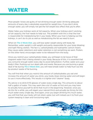 The 2 Week Diet - Launch Handbook | 37
WATER
Most people I know are guilty of not drinking enough water. Drinking adequate
amounts of every day is absolutely essential for weight loss. If you don’t drink
enough water, you will simply not get the full weight loss effect that you’re after.
Water helps your kidneys work at full capacity. When your kidneys aren’t working
at full capacity, the liver needs to help out. The problem with this is that the liver
is responsible for metabolizing fat in your body. When your liver is helping out the
kidneys, it can’t do its job as well as metabolizing the fat we need to burn.
When on The 2 Week Diet, you will lose water weight along with body fat.
Remember, water weight is still weight and partly responsible for your body bloating
and tight fitting clothes. The fact is, carbohydrates are hydrophilic (which means
they cause water retention) and water retention is not something we want. Protein,
on the other hand, encourages water to be released from the body.
Once you restrict your carbohydrate intake, you will begin to let loose of that
stagnant water that is being stored in your body. Because of this, it is essential that
you consume enough water every day to avoid dehydration. Further, water acts your
body’s filter, flushing out our dead cells and waste. Because you are burning a great
deal of fat during The 2 Week Diet, you will need ample water to help flush out the
by-product waste of fat burning.
You will find that when you restrict the amount of carbohydrates you eat and
increase the amount of water you drink, your body stops storing water and will begin
to use it more effectively. This results in a lighter and “cleaner” body.
My advice is to drink 8-10 glasses of water every single day. This amounts to about
half a gallon of water. This may seem like a lot of water at first and you may have
to actually force yourself to drink that much in the beginning. However, once you
do this for a while, you will regain your natural thirst and actually be thirsty for this
much water every single day. And again, once you begin drinking this much water,
you will find that your body will not retain water, but will instead use it to flush your
system keeping it clean and functioning right.
 
