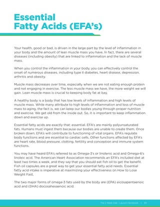The 2 Week Diet - Launch Handbook | 39
Essential
Fatty Acids (EFA’s)
Your health, good or bad, is driven in the large part by the level of inflammation in
your body and the amount of lean muscle mass you have. In fact, there are several
diseases (including obesity) that are linked to inflammation and the lack of muscle
mass.
When you control the inflammation in your body, you can effectively control the
onset of numerous diseases, including type II diabetes, heart disease, depression,
arthritis and obesity.
Muscle mass decreases over time, especially when we are not eating enough protein
and not engaging in exercise. The less muscle mass we have, the more weight we will
gain. Lean muscle mass is crucial to keeping body fat at bay.
A healthy body is a body that has low levels of inflammation and high levels of
muscle mass. While many attribute to high levels of inflammation and loss of muscle
mass to aging, the fact is, we can keep our bodies young through proper nutrition
and exercise. We get old from the inside out. So, it is important to keep inflammation
down and exercise up.
Essential fatty acids are exactly that: essential. EFA’s are mainly polyunsaturated
fats. Humans must ingest them because our bodies are unable to create them. Once
broken down, EFA’s will contribute to functioning of vital organs. EFA’s regulate
body functions and are essential to cardiac cells. Other functions affected by EFA’s
are heart rate, blood pressure, clotting, fertility and conception and immune system
functions.
You may have heard EFA’s referred to as Omega-3’s or linolenic acid and Omega-6’s
linoleic acid. The American Heart Association recommends an EFA’s included diet at
least two times a week, and they say that you should eat fish oil to get the benefit.
Fish oil capsules are a great way to get your essential fatty acid needs. Essential
fatty acid intake is imperative at maximizing your effectiveness on How to Lose
Weight Fast,
The two major forms of omega-3 fats used by the body are (EPA) eicosapentaenoic
acid and (DHA) docosahexaenoic acid.
 