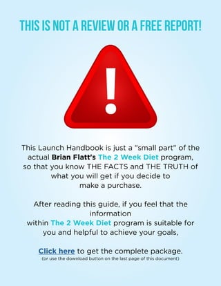 The 2 Week Diet - Launch Handbook | 04
This is Not a Review Or a Free Report!
This Launch Handbook is just a small part of the
actual Brian Flatt's The 2 Week Diet program,
so that you know THE FACTS and THE TRUTH of
what you will get if you decide to
make a purchase.
After reading this guide, if you feel that the
information
within The 2 Week Diet program is suitable for
you and helpful to achieve your goals,
Click here to get the complete package.
(or use the download button on the last page of this document)
 