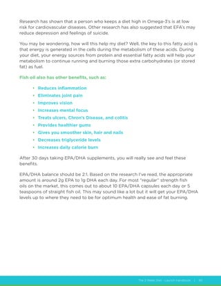 The 2 Week Diet - Launch Handbook | 40
Research has shown that a person who keeps a diet high in Omega-3’s is at low
risk for cardiovascular diseases. Other research has also suggested that EFA’s may
reduce depression and feelings of suicide.
You may be wondering, how will this help my diet? Well, the key to this fatty acid is
that energy is generated in the cells during the metabolism of these acids. During
your diet, your energy sources from protein and essential fatty acids will help your
metabolism to continue running and burning those extra carbohydrates (or stored
fat) as fuel.
Fish oil also has other benefits, such as:
•	 Reduces inflammation
•	 Eliminates joint pain
•	 Improves vision
•	 Increases mental focus
•	 Treats ulcers, Chron’s Disease, and colitis
•	 Provides healthier gums
•	 Gives you smoother skin, hair and nails
•	 Decreases triglyceride levels
•	 Increases daily calorie burn
After 30 days taking EPA/DHA supplements, you will really see and feel these
benefits.
EPA/DHA balance should be 2:1. Based on the research I’ve read, the appropriate
amount is around 2g EPA to 1g DHA each day. For most “regular” strength fish
oils on the market, this comes out to about 10 EPA/DHA capsules each day or 5
teaspoons of straight fish oil. This may sound like a lot but it will get your EPA/DHA
levels up to where they need to be for optimum health and ease of fat burning.
 