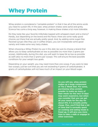 The 2 Week Diet - Launch Handbook | 41
Whey Protein
Whey protein is considered a “complete protein” in that it has all of the amino acids
you need to sustain life. In the past, whey protein shakes were awful and gritty.
Science has come a long way, however, in making these shakes a lot more tolerable.
Do they taste like your favorite milkshake topped with whipped cream and a cherry?
Hardly…but depending on the brand and the flavor, there are some really good
choices out there that are actually pretty good. And, by adding some sugar-free
flavored syrups (like they use in coffee shops), you can incorporate some good
variety and make some very tasty shakes.
When choosing a Whey Protein to use in this diet, be sure to choose a brand that
allows you to keep carbohydrates as low as possible (no more than 2 grams per
scoop). Additionally, during this diet, you will want to keep fat as low as possible
as well (also no more than 2 grams per scoop). This will ensure the best possible
conditions for your weight loss goals.
Depending on your weight, you may need more than one scoop. If you were to take
two scoops, just be sure that you are not exceeding 4 grams of carbohydrates. 4
grams of carbohydrates will not have much of an impact on your blood sugar.
As you will see, whey protein
makes up a large component
of The 2 Week Diet. For some,
purchasing whey protein
powder to make up many of
their meals for the next 14 days
may seem expensive, but when
you consider that you can get
all your meals for the day for
about $10, it is actually pretty
cheap. Plus, you’ll find that a lot
of time that is normally spent
on cooking and eating meals is
freed up, it will give you more
time to take a walk or engage in
other exercises.
 
