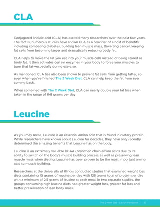 The 2 Week Diet - Launch Handbook | 42
CLA
Leucine
Conjugated linoleic acid (CLA) has excited many researchers over the past few years.
The fact is, numerous studies have shown CLA as a provider of a host of benefits
including combating diabetes, building lean muscle mass, thwarting cancer, keeping
fat cells from becoming larger and dramatically reducing body fat.
CLA helps to move the fat you eat into your muscle cells instead of being stored as
body fat. It then activates certain enzymes in your body to force your muscles to
burn that fat—especially during exercise.
As mentioned, CLA has also been shown to prevent fat cells from getting fatter, so
even when you’ve finished The 2 Week Diet, CLA can help keep the fat from ever
coming back.
When combined with The 2 Week Diet, CLA can nearly double your fat loss when
taken in the range of 6-8 grams per day
As you may recall, Leucine is an essential amino acid that is found in dietary protein.
While researchers have known about Leucine for decades, they have only recently
determined the amazing benefits that Leucine has on the body.
Leucine is an extremely valuable BCAA (branched chain amino acid) due to its
ability to switch on the body’s muscle building process as well as preserving lean
muscle mass when dieting. Leucine has been proven to be the most important amino
acid to muscle building.
Researchers at the University of Illinois conducted studies that examined weight loss
diets containing 10 grams of leucine per day with 125 grams total of protein per day
with a minimum of 2.5 grams of leucine at each meal. In two separate studies, the
groups consuming high leucine diets had greater weight loss, greater fat loss and
better preservation of lean body mass.
 