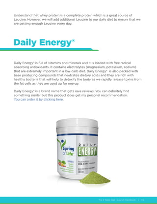 The 2 Week Diet - Launch Handbook | 43
Understand that whey protein is a complete protein which is a great source of
Leucine. However, we will add additional Leucine to our daily diet to ensure that we
are getting enough Leucine every day.
Daily Energy®
Daily Energy® is full of vitamins and minerals and it is loaded with free radical
absorbing antioxidants. It contains electrolytes (magnesium, potassium, sodium)
that are extremely important in a low-carb diet. Daily Energy® is also packed with
base producing compounds that neutralize dietary acids and they are rich with
healthy bacteria that will help to detoxify the body as we rapidly release toxins from
the fat cells as they are used up for energy.
Daily Energy® is a brand name that gets rave reviews. You can definitely find
something similar but this product does get my personal recommendation.
You can order it by clicking here.
 